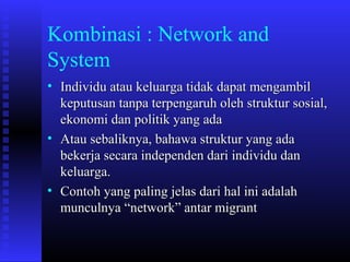 Kombinasi : Network and
System
• Individu atau keluarga tidak dapat mengambil
keputusan tanpa terpengaruh oleh struktur sosial,
ekonomi dan politik yang ada
• Atau sebaliknya, bahawa struktur yang ada
bekerja secara independen dari individu dan
keluarga.
• Contoh yang paling jelas dari hal ini adalah
munculnya “network” antar migrant

 