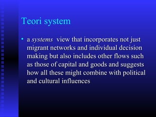 Teori system
• a systems view that incorporates not just
migrant networks and individual decision
making but also includes other flows such
as those of capital and goods and suggests
how all these might combine with political
and cultural influences

 