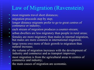 Law of Migration (Ravenstein)
•
•
•
•
•
•
•
•
•
•

most migrants travel short distances;
migration proceeds step by step;
longer distance migrants prefer to go to great centres of
commerce or industry;
each stream of migration produces a counter-stream;
urban dwellers are less migratory than people in rural areas;
females are more migratory than males in internal migration,
but males are more common in international migration;
large towns owe more of their growth to migration than
natural increase;
the volume of migration increases with the development of
industry and commerce and as transport improves;
most migration is from the agricultural areas to centres of
commerce and industry;
the main causes of migration are economic.

 