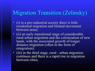 Migration Transition (Zelinsky)
• (i) in a pre-industrial society there is little
residential migration and limited movement
between areas;
• (ii) an early transitional stage of considerable
rural-urban migration and the colonization of new
lands, with the associated growth of longer
distance migration (often in the form of
emigration);
• (iii) in the third stage, rural - urban migration
continues and there is a rapid rise in migration
between cities;

 