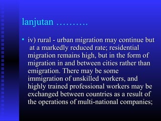lanjutan ……….
• iv) rural - urban migration may continue but
at a markedly reduced rate; residential
migration remains high, but in the form of
migration in and between cities rather than
emigration. There may be some
immigration of unskilled workers, and
highly trained professional workers may be
exchanged between countries as a result of
the operations of multi-national companies;

 