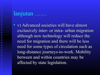 lanjutan ……
• v) Advanced societies will have almost
exclusively inter- or intra- urban migration
although new technology will reduce the
need for migration and there will be less
need for some types of circulation such as
long-distance journeys-to-work. Mobility
between and within countries may be
affected by state legislation.

 