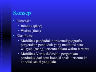 Konsep
• Dimensi :
• Ruang (space)
• Waktu (time)
• Klasifikasi
• Mobilitas penduduk horizontal/geografis :
pergerakan penduduk yang melintasi batas
wilayah (ruang) tertentu dalam waktu tertentu
• Mobilitas Vertikal/Sosial : pergerakan
penduduk dari satu kondisi sosial tertentu ke
kondisi sosial yang lain

 