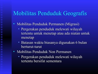 Mobilitas Penduduk Geografis
• Mobilitas Penduduk Permanen (Migrasi)
• Pergerakan penduduk melewati wilayah
tertentu untuk menetap atau ada niatan untuk
menetap
• Batasan waktu biasanya digunakan 6 bulan
berturut-turut
• Mobilitas Penduduk Non Permanen
• Pergerakan penduduk melewati wilayah
tertentu bersifat sementara

 