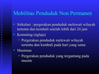 Mobilitas Penduduk Non Permanen
• Sirkulasi : pergerakan penduduk melewati wilayah
tertentu dan kembali setelah lebih dari 24 jam
• Komuting (nglaju)
• Pergerakan penduduk melewati wilayah
tertentu dan kembali pada hari yang sama
• Musiman
• Pergerakan penduduk yang tergantung pada
musim

 