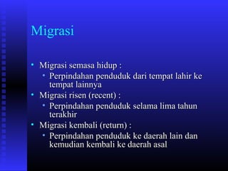 Migrasi
• Migrasi semasa hidup :
• Perpindahan penduduk dari tempat lahir ke
tempat lainnya
• Migrasi risen (recent) :
• Perpindahan penduduk selama lima tahun
terakhir
• Migrasi kembali (return) :
• Perpindahan penduduk ke daerah lain dan
kemudian kembali ke daerah asal

 