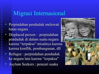 Migrasi Internasional
• Perpindahan penduduk melewati
batas negara
• Displaced person : perpindahan
penduduk di dalam suatu negara
karena “terpaksa” misalnya karena
karena konflik, pembangunan, dll
• Refugee : perpindahan penduduk
ke negara lain karena “terpaksa”
• Asylum Seekers : pencari suaka

 