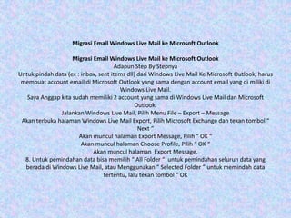 Migrasi Email Windows Live Mail ke Microsoft Outlook
Migrasi Email Windows Live Mail ke Microsoft Outlook
Adapun Step By Stepnya
Untuk pindah data (ex : inbox, sent items dll) dari Windows Live Mail Ke Microsoft Outlook, harus
membuat account email di Microsoft Outlook yang sama dengan account email yang di miliki di
Windows Live Mail.
Saya Anggap kita sudah memiliki 2 account yang sama di Windows Live Mail dan Microsoft
Outlook.
Jalankan Windows Live Mail, Pilih Menu File – Export – Message
Akan terbuka halaman Windows Live Mail Export, Pilih Microsoft Exchange dan tekan tombol “
Next “
Akan muncul halaman Export Message, Pilih “ OK “
Akan muncul halaman Choose Profile, Pilih “ OK “
Akan muncul halaman Export Message.
8. Untuk pemindahan data bisa memilih “ All Folder “ untuk pemindahan seluruh data yang
berada di Windows Live Mail, atau Menggunakan “ Selected Folder ” untuk memindah data
tertentu, lalu tekan tombol “ OK
 
