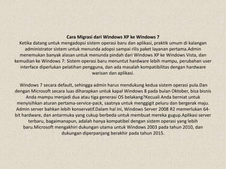 Cara Migrasi dari Windows XP ke Windows 7
Ketika datang untuk mengadopsi sistem operasi baru dan aplikasi, praktik umum di kalangan
administrator sistem untuk menunda adopsi sampai rilis paket layanan pertama.Admin
menemukan banyak alasan untuk menunda pindah dari Windows XP ke Windows Vista, dan
kemudian ke Windows 7: Sistem operasi baru menuntut hardware lebih mampu, perubahan user
interface diperlukan pelatihan pengguna, dan ada masalah kompatibilitas dengan hardware
warisan dan aplikasi.
Windows 7 secara default, sehingga admin harus mendukung kedua sistem operasi pula.Dan
dengan Microsoft secara luas diharapkan untuk kapal Windows 8 pada bulan Oktober, bisa bisnis
Anda mampu menjadi dua atau tiga generasi OS belakang?Kecuali Anda berniat untuk
menyisihkan aturan pertama-service-pack, saatnya untuk menggigit peluru dan bergerak maju.
Admin server bahkan lebih konservatif.Dalam hal ini, Windows Server 2008 R2 memerlukan 64-
bit hardware, dan antarmuka yang cukup berbeda untuk membuat mereka gugup.Aplikasi server
terbaru, bagaimanapun, adalah hanya kompatibel dengan sistem operasi yang lebih
baru.Microsoft mengakhiri dukungan utama untuk Windows 2003 pada tahun 2010, dan
dukungan diperpanjang berakhir pada tahun 2015.
 