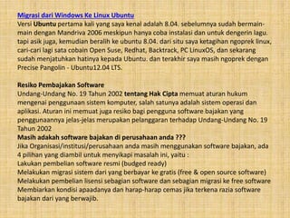 Migrasi dari Windows Ke Linux Ubuntu
Versi Ubuntu pertama kali yang saya kenal adalah 8.04. sebelumnya sudah bermain-
main dengan Mandriva 2006 meskipun hanya coba instalasi dan untuk dengerin lagu.
tapi asik juga, kemudian beralih ke ubuntu 8.04. dari situ saya ketagihan ngoprek linux,
cari-cari lagi sata cobain Open Suse, Redhat, Backtrack, PC LinuxOS, dan sekarang
sudah menjatuhkan hatinya kepada Ubuntu. dan terakhir saya masih ngoprek dengan
Precise Pangolin - Ubuntu12.04 LTS.
Resiko Pembajakan Software
Undang-Undang No. 19 Tahun 2002 tentang Hak Cipta memuat aturan hukum
mengenai penggunaan sistem komputer, salah satunya adalah sistem operasi dan
aplikasi. Aturan ini memuat juga resiko bagi pengguna software bajakan yang
penggunaannya jelas-jelas merupakan pelanggaran terhadap Undang-Undang No. 19
Tahun 2002
Masih adakah software bajakan di perusahaan anda ???
Jika Organisasi/institusi/perusahaan anda masih menggunakan software bajakan, ada
4 pilihan yang diambil untuk menyikapi masalah ini, yaitu :
Lakukan pembelian software resmi (budged ready)
Melakukan migrasi sistem dari yang berbayar ke gratis (free & open source software)
Melakukan pembelian lisensi sebagian software dan sebagian migrasi ke free software
Membiarkan kondisi apaadanya dan harap-harap cemas jika terkena razia software
bajakan dari yang berwajib.
 