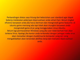Perbandingan diatas saya hitung dari kebutuhan user standard agar dapat
bekerja melakukan pekerjaan diperusahaan anda sehari-hari. Belum tingkat
efisiensi karyawan anda jika harus bermain dan menginstall game favourite. di
ubuntu game memang ada tapi tidak akan mungkin karyawan anda
menginstall game di pc yang menggunakan Linux Ubuntu.
Belum lagi permasalahan Windows yang jika user tidak berhati-hati akan
terkena Virus. Apalagi jika kantor anda terkoneksi dengan jaringan maka virus
akan menyebar dengan mudahnya ke komputer yang lain yang
mengakibatkan akan tersendat aktifitas kerja dan transaksi diperusahaan
anda.
 