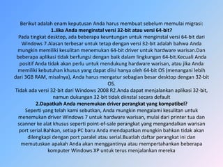 Berikut adalah enam keputusan Anda harus membuat sebelum memulai migrasi:
1.Jika Anda menginstal versi 32-bit atau versi 64-bit?
Pada tingkat desktop, ada beberapa keuntungan untuk menginstal versi 64-bit dari
Windows 7.Alasan terbesar untuk tetap dengan versi 32-bit adalah bahwa Anda
mungkin memiliki kesulitan menemukan 64-bit driver untuk hardware warisan.Dan
beberapa aplikasi tidak berfungsi dengan baik dalam lingkungan 64-bit.Kecuali Anda
positif Anda tidak akan perlu untuk mendukung hardware warisan, atau jika Anda
memiliki kebutuhan khusus yang dapat diisi hanya oleh 64-bit OS (menangani lebih
dari 3GB RAM, misalnya), Anda harus mengatur sebagian besar desktop dengan 32-bit
OS.
Tidak ada versi 32-bit dari Windows 2008 R2.Anda dapat menjalankan aplikasi 32-bit,
namun dukungan 32-bit tidak diinstal secara default
2.Dapatkah Anda menemukan driver perangkat yang kompatibel?
Seperti yang telah kami sebutkan, Anda mungkin mengalami kesulitan untuk
menemukan driver Windows 7 untuk hardware warisan, mulai dari printer tua dan
scanner ke alat khusus seperti point-of-sale perangkat yang mengandalkan warisan
port serial.Bahkan, setiap PC baru Anda mendapatkan mungkin bahkan tidak akan
dilengkapi dengan port paralel atau serial.Buatlah daftar perangkat ini dan
memutuskan apakah Anda akan menggantinya atau mempertahankan beberapa
komputer Windows XP untuk terus menjalankan mereka
 