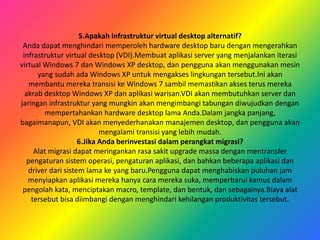 5.Apakah infrastruktur virtual desktop alternatif?
Anda dapat menghindari memperoleh hardware desktop baru dengan mengerahkan
infrastruktur virtual desktop (VDI).Membuat aplikasi server yang menjalankan iterasi
virtual Windows 7 dan Windows XP desktop, dan pengguna akan menggunakan mesin
yang sudah ada Windows XP untuk mengakses lingkungan tersebut.Ini akan
membantu mereka transisi ke Windows 7 sambil memastikan akses terus mereka
akrab desktop Windows XP dan aplikasi warisan.VDI akan membutuhkan server dan
jaringan infrastruktur yang mungkin akan mengimbangi tabungan diwujudkan dengan
mempertahankan hardware desktop lama Anda.Dalam jangka panjang,
bagaimanapun, VDI akan menyederhanakan manajemen desktop, dan pengguna akan
mengalami transisi yang lebih mudah.
6.Jika Anda berinvestasi dalam perangkat migrasi?
Alat migrasi dapat meringankan rasa sakit upgrade massa dengan mentransfer
pengaturan sistem operasi, pengaturan aplikasi, dan bahkan beberapa aplikasi dan
driver dari sistem lama ke yang baru.Pengguna dapat menghabiskan puluhan jam
menyiapkan aplikasi mereka hanya cara mereka suka, memperbarui kamus dalam
pengolah kata, menciptakan macro, template, dan bentuk, dan sebagainya.Biaya alat
tersebut bisa diimbangi dengan menghindari kehilangan produktivitas tersebut.
 