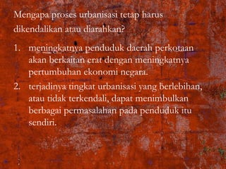 Mengapa proses urbanisasi tetap harus
dikendalikan atau diarahkan?
1. meningkatnya penduduk daerah perkotaan
akan berkaitan erat dengan meningkatnya
pertumbuhan ekonomi negara.
2. terjadinya tingkat urbanisasi yang berlebihan,
atau tidak terkendali, dapat menimbulkan
berbagai permasalahan pada penduduk itu
sendiri.
 