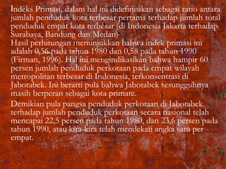 Indeks Primasi, dalam hal ini didefinisikan sebagai ratio antara
jumlah penduduk kota terbesar pertama terhadap jumlah total
penduduk empat kota terbesar (di Indonesia Jakarta terhadap
Surabaya, Bandung dan Medan)
Hasil perhitungan menunjukkan bahwa indek primasi ini
adalah 0,56 pada tahun 1980 dan 0,58 pada tahun 1990
(Firman, 1996). Hal ini mengindikasikan bahwa hampir 60
persen jumlah penduduk perkotaan pada empat wilayah
metropolitan terbesar di Indonesia, terkonsentrasi di
Jabotabek. Ini berarti pula bahwa Jabotabek sesungguhnya
masih berperan sebagai kota primate.
Demikian pula pangsa penduduk perkotaan di Jabotabek
terhadap jumlah penduduk perkotaan secara nasional telah
mencapai 22,5 persen pada tahun 1980, dan 23,6 persen pada
tahun 1990, atau kira-kira telah mendekati angka satu per
empat.
 