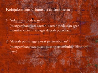 Kebijaksanaan urbanisasi di Indonesia
1. "urbanisasi pedesaan ".
(mengembangkan daerah-daerah pedesaan agar
memiliki ciri-ciri sebagai daerah perkotaan)
2. "daerah penyangga pusat pertumbuhan".
(mengembangkan pusat-pusat pertumbuhan ekonomi
baru)
 