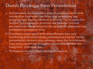Daerah Penyangga Pusat Pertumbuhan
a. Kebijaksanaan ekonomi makro yang ditujukan terutama untuk
menciptakan lingkungan atau iklim yang merangsang bagi
pengembangan kegiatan ekonomi perkotaan. Hal ini antara lain
meliputi penyempurnaan peraturan dan prosedur investasi,
penetapan suku bunga pinjaman dan pengaturan perpajakan bagi
peningkatan pendapatan kota;
b. Penyebaran secara spasial pola pengembangan kota yang
mendukung pola kebijaksanaan pembangunan nasional menuju
pertumbuhan ekonomi yang seimbang, serasi dan berkelanjutan,
yang secara operasional dituangkan dalam kebijaksanaan tata
ruang kota/ perkotaan, dan
c. Penanganan masalah kinerja masing-masing kota.
 