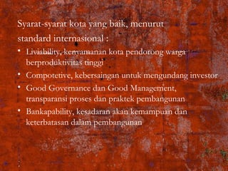 Syarat-syarat kota yang baik, menurut
standard internasional :
• Liviability, kenyamanan kota pendorong warga
berproduktivitas tinggi
• Compotetive, kebersaingan untuk mengundang investor
• Good Governance dan Good Management,
transparansi proses dan praktek pembangunan
• Bankapability, kesadaran akan kemampuan dan
keterbatasan dalam pembangunan
 