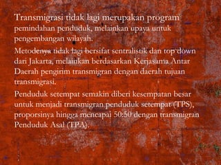 Transmigrasi tidak lagi merupakan program
pemindahan penduduk, melainkan upaya untuk
pengembangan wilayah.
Metodenya tidak lagi bersifat sentralistik dan top down
dari Jakarta, melainkan berdasarkan Kerjasama Antar
Daerah pengirim transmigran dengan daerah tujuan
transmigrasi.
Penduduk setempat semakin diberi kesempatan besar
untuk menjadi transmigran penduduk setempat (TPS),
proporsinya hingga mencapai 50:50 dengan transmigran
Penduduk Asal (TPA).
 
