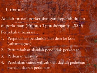 Urbanisasi
Adalah proses perkembangan kependudukan
di perkotaan (Prijono Tjiptoherijanto, 2000)
Penyebab urbanisasi :
1. Perpindahan penduduk dari desa ke kota
(urbanmigrasi)
2. Pertumbuhan alamiah penduduk perkotaan
3. Perluasan wilayah
4. Perubahan status wilayah dari daerah pedesaan
menjadi daerah perkotaan
 