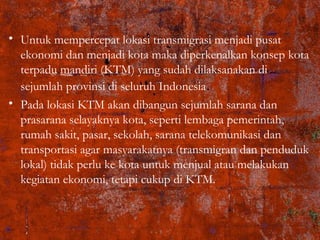• Untuk mempercepat lokasi transmigrasi menjadi pusat
ekonomi dan menjadi kota maka diperkenalkan konsep kota
terpadu mandiri (KTM) yang sudah dilaksanakan di
sejumlah provinsi di seluruh Indonesia.
• Pada lokasi KTM akan dibangun sejumlah sarana dan
prasarana selayaknya kota, seperti lembaga pemerintah,
rumah sakit, pasar, sekolah, sarana telekomunikasi dan
transportasi agar masyarakatnya (transmigran dan penduduk
lokal) tidak perlu ke kota untuk menjual atau melakukan
kegiatan ekonomi, tetapi cukup di KTM.
 