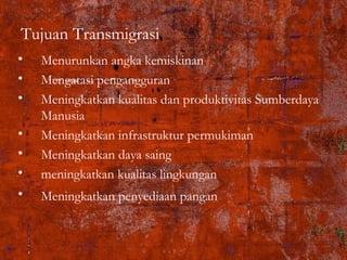 Tujuan Transmigrasi
• Menurunkan angka kemiskinan
• Mengatasi pengangguran
• Meningkatkan kualitas dan produktivitas Sumberdaya
Manusia
• Meningkatkan infrastruktur permukiman
• Meningkatkan daya saing
• meningkatkan kualitas lingkungan
• Meningkatkan penyediaan pangan
 