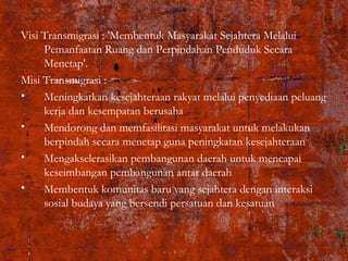 Visi Transmigrasi : 'Membentuk Masyarakat Sejahtera Melalui
Pemanfaatan Ruang dan Perpindahan Penduduk Secara
Menetap'.
Misi Transmigrasi :
• Meningkatkan kesejahteraan rakyat melalui penyediaan peluang
kerja dan kesempatan berusaha
• Mendorong dan memfasilitasi masyarakat untuk melakukan
berpindah secara menetap guna peningkatan kesejahteraan
• Mengakselerasikan pembangunan daerah untuk mencapai
keseimbangan pembangunan antar daerah
• Membentuk komunitas baru yang sejahtera dengan interaksi
sosial budaya yang bersendi persatuan dan kesatuan
 