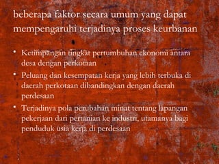 beberapa faktor secara umum yang dapat
mempengaruhi terjadinya proses keurbanan
• Ketimpangan tingkat pertumbuhan ekonomi antara
desa dengan perkotaan
• Peluang dan kesempatan kerja yang lebih terbuka di
daerah perkotaan dibandingkan dengan daerah
perdesaan
• Terjadinya pola perubahan minat tentang lapangan
pekerjaan dari pertanian ke industri, utamanya bagi
penduduk usia kerja di perdesaan
 