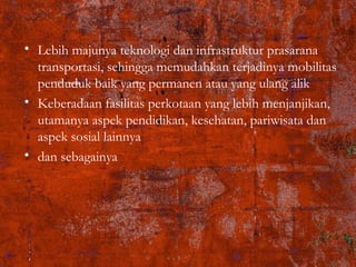 • Lebih majunya teknologi dan infrastruktur prasarana
transportasi, sehingga memudahkan terjadinya mobilitas
penduduk baik yang permanen atau yang ulang alik
• Keberadaan fasilitas perkotaan yang lebih menjanjikan,
utamanya aspek pendidikan, kesehatan, pariwisata dan
aspek sosial lainnya
• dan sebagainya
 