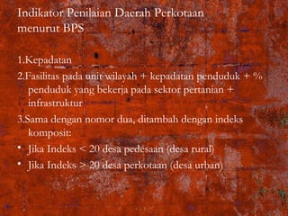 Indikator Penilaian Daerah Perkotaan
menurut BPS
1.Kepadatan
2.Fasilitas pada unit wilayah + kepadatan penduduk + %
penduduk yang bekerja pada sektor pertanian +
infrastruktur
3.Sama dengan nomor dua, ditambah dengan indeks
komposit:
• Jika Indeks < 20 desa pedesaan (desa rural)
• Jika Indeks > 20 desa perkotaan (desa urban)
 