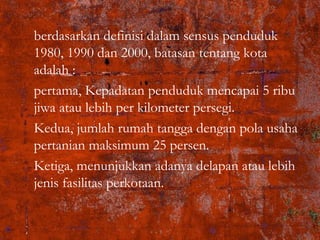 berdasarkan definisi dalam sensus penduduk
1980, 1990 dan 2000, batasan tentang kota
adalah :
pertama, Kepadatan penduduk mencapai 5 ribu
jiwa atau lebih per kilometer persegi.
Kedua, jumlah rumah tangga dengan pola usaha
pertanian maksimum 25 persen.
Ketiga, menunjukkan adanya delapan atau lebih
jenis fasilitas perkotaan.
 