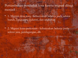 Pertumbuhan penduduk kota karena migrasi dibagi
menjadi :
• 1. Migrasi desa-kota : kebanyakan bekerja pada sektor
buruh, bangunan, industri, dan angkutan
• 2. Migrasi kota-perkotaan : kebanyakan bekerja pada
sektor jasa, perdagangan, dll.
 