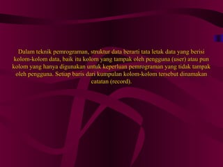Dalam teknik pemrograman, struktur data berarti tata letak data yang berisiDalam teknik pemrograman, struktur data berarti tata letak data yang berisi
kolom-kolom data, baik itu kolom yang tampak oleh pengguna (user) atau punkolom-kolom data, baik itu kolom yang tampak oleh pengguna (user) atau pun
kolom yang hanya digunakan untuk keperluan pemrograman yang tidak tampakkolom yang hanya digunakan untuk keperluan pemrograman yang tidak tampak
oleh pengguna. Setiap baris dari kumpulan kolom-kolom tersebut dinamakanoleh pengguna. Setiap baris dari kumpulan kolom-kolom tersebut dinamakan
catatan (record).catatan (record).
 