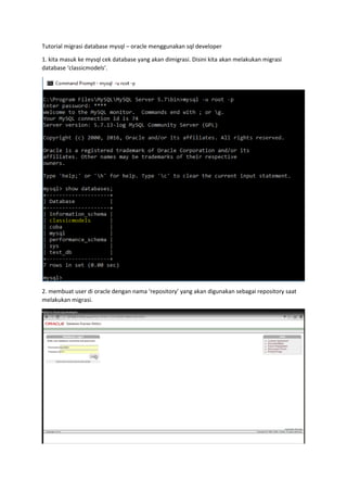 Tutorial migrasi database mysql – oracle menggunakan sql developer
1. kita masuk ke mysql cek database yang akan dimigrasi. Disini kita akan melakukan migrasi
database ‘classicmodels’.
2. membuat user di oracle dengan nama ‘repository’ yang akan digunakan sebagai repository saat
melakukan migrasi.
 