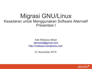 Migrasi GNU/Linux
Kesadaran untuk Menggunakan Software Alternatif
Presentasi I
Ade Malsasa Akbar
teknoloid@gmail.com
http://malsasa.wordpress.com
21 November 2015
 