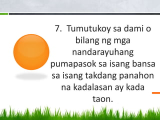 7. Tumutukoy sa dami o
bilang ng mga
nandarayuhang
pumapasok sa isang bansa
sa isang takdang panahon
na kadalasan ay kada
taon.
 
