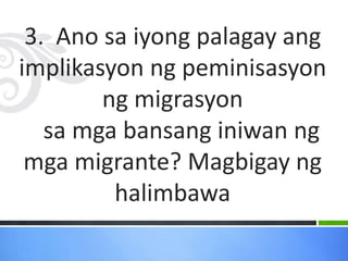 3. Ano sa iyong palagay ang
implikasyon ng peminisasyon
ng migrasyon
sa mga bansang iniwan ng
mga migrante? Magbigay ng
halimbawa
 