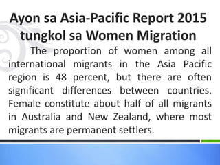 Ayon sa Asia-Pacific Report 2015
tungkol sa Women Migration
The proportion of women among all
international migrants in the Asia Pacific
region is 48 percent, but there are often
significant differences between countries.
Female constitute about half of all migrants
in Australia and New Zealand, where most
migrants are permanent settlers.
 