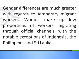 Gender differences are much greater
with regards to temporary migrant
workers. Women make up low
proportions of workers migrating
through official channels, with the
notable exceptions of Indonesia, the
Philippines and Sri Lanka.
 
