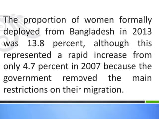 The proportion of women formally
deployed from Bangladesh in 2013
was 13.8 percent, although this
represented a rapid increase from
only 4.7 percent in 2007 because the
government removed the main
restrictions on their migration.
 