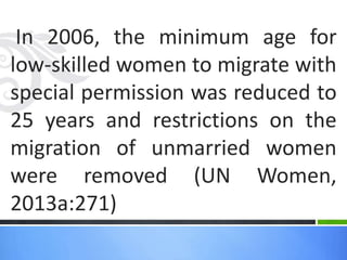 In 2006, the minimum age for
low-skilled women to migrate with
special permission was reduced to
25 years and restrictions on the
migration of unmarried women
were removed (UN Women,
2013a:271)
 