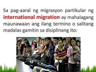 Sa pag-aaral ng migrasyon partikular ng
international migration ay mahalagang
maunawaan ang ilang termino o salitang
madalas gamitin sa disiplinang ito:
 