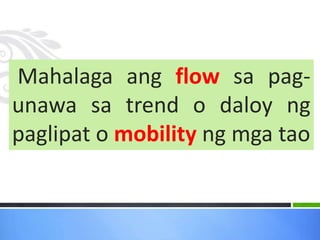 Mahalaga ang flow sa pag-
unawa sa trend o daloy ng
paglipat o mobility ng mga tao
 