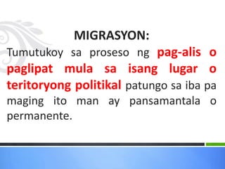 MIGRASYON:
Tumutukoy sa proseso ng pag-alis o
paglipat mula sa isang lugar o
teritoryong politikal patungo sa iba pa
maging ito man ay pansamantala o
permanente.
 