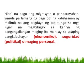 Hindi na bago ang migrasyon o pandarayuhan.
Simula pa lamang ng pagsibol ng kabihasnan ay
malimit na ang pagdayo ng tao tungo sa mga
lugar na magbibigay sa kaniya ng
pangangailangan maging ito man ay sa usaping
pangkabuhayan (ekonomiko), seguridad
(politikal) o maging personal.
 