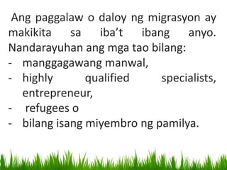 Ang paggalaw o daloy ng migrasyon ay
makikita sa iba’t ibang anyo.
Nandarayuhan ang mga tao bilang:
- manggagawang manwal,
- highly qualified specialists,
entrepreneur,
- refugees o
- bilang isang miyembro ng pamilya.
 