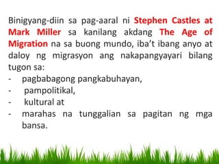 Binigyang-diin sa pag-aaral ni Stephen Castles at
Mark Miller sa kanilang akdang The Age of
Migration na sa buong mundo, iba’t ibang anyo at
daloy ng migrasyon ang nakapangyayari bilang
tugon sa:
- pagbabagong pangkabuhayan,
- pampolitikal,
- kultural at
- marahas na tunggalian sa pagitan ng mga
bansa.
 
