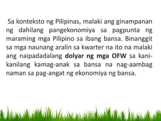 Sa konteksto ng Pilipinas, malaki ang ginampanan
ng dahilang pangekonomiya sa pagpunta ng
maraming mga Pilipino sa ibang bansa. Binanggit
sa mga naunang aralin sa kwarter na ito na malaki
ang naipadadalang dolyar ng mga OFW sa kani-
kanilang kamag-anak sa bansa na nag-aambag
naman sa pag-angat ng ekonomiya ng bansa.
 