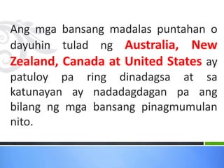 Ang mga bansang madalas puntahan o
dayuhin tulad ng Australia, New
Zealand, Canada at United States ay
patuloy pa ring dinadagsa at sa
katunayan ay nadadagdagan pa ang
bilang ng mga bansang pinagmumulan
nito.
 