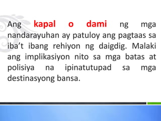 Ang kapal o dami ng mga
nandarayuhan ay patuloy ang pagtaas sa
iba’t ibang rehiyon ng daigdig. Malaki
ang implikasiyon nito sa mga batas at
polisiya na ipinatutupad sa mga
destinasyong bansa.
 